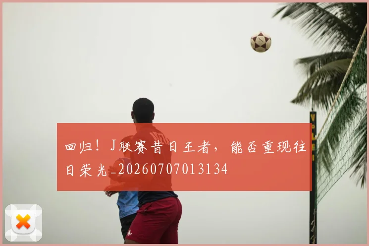 回归！J联赛昔日王者，能否重现往日荣光_20260707013134