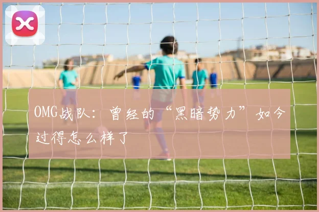 OMG战队：曾经的“黑暗势力”如今过得怎么样了