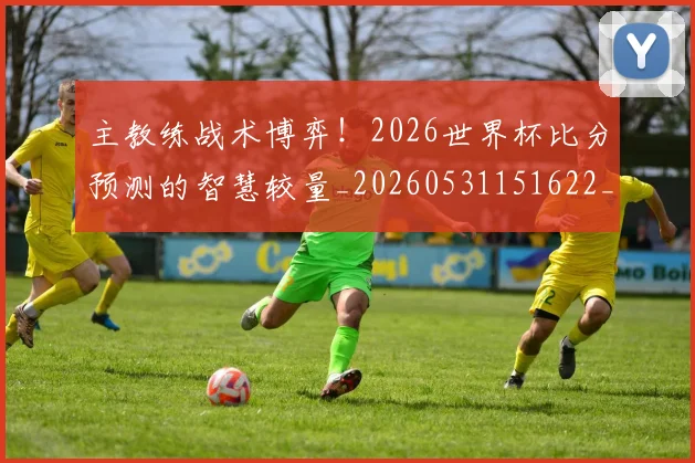 主教练战术博弈！2026世界杯比分预测的智慧较量_20260531151622_20260703212206