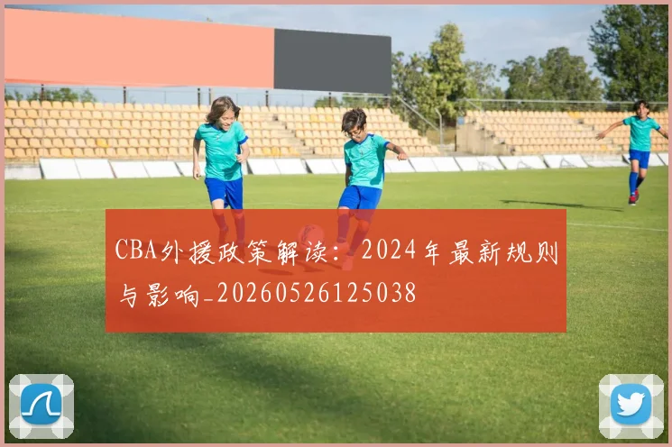 CBA外援政策解读：2024年最新规则与影响_20260526125038