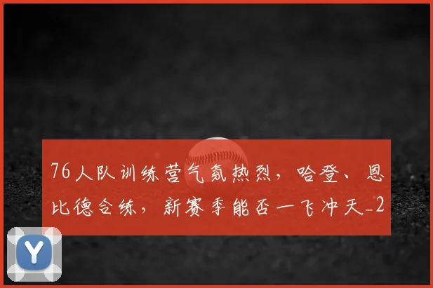 76人队训练营气氛热烈，哈登、恩比德合练，新赛季能否一飞冲天_20260529145532
