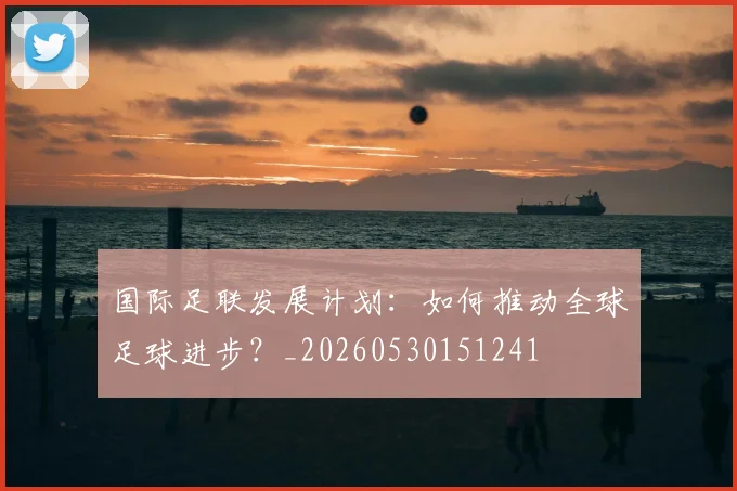 国际足联发展计划：如何推动全球足球进步？_20260530151241