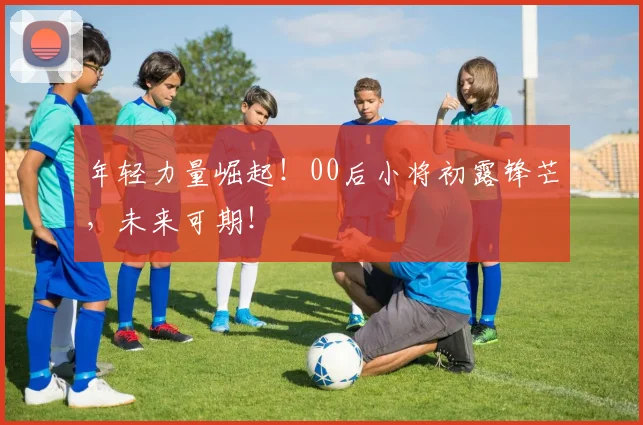年轻力量崛起！00后小将初露锋芒，未来可期！