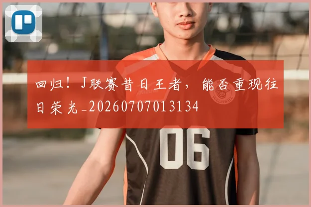 回归!J联赛昔日王者,能否重现往日荣光_20260707013134