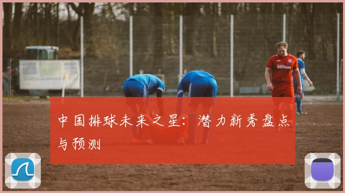 中国排球未来之星:潜力新秀盘点与预测