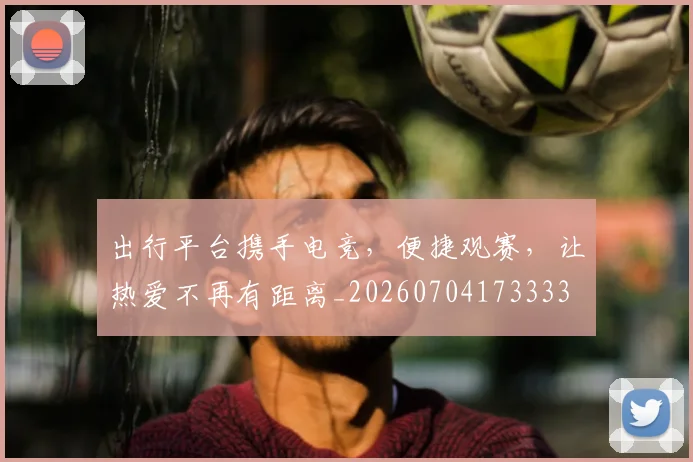 出行平台携手电竞，便捷观赛，让热爱不再有距离_20260704173333