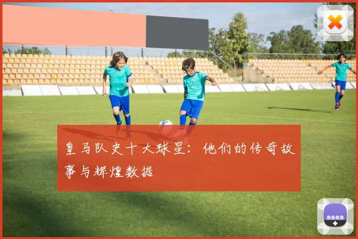 皇马队史十大球星：他们的传奇故事与辉煌数据