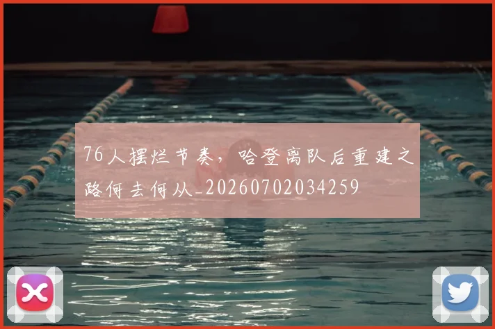 76人摆烂节奏，哈登离队后重建之路何去何从_20260702034259