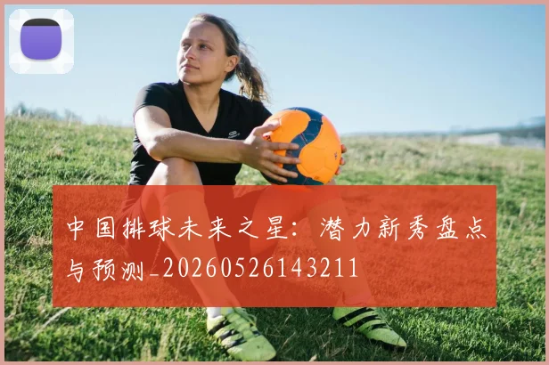 中国排球未来之星：潜力新秀盘点与预测_20260526143211