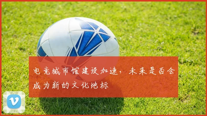 电竞城市馆建设加速，未来是否会成为新的文化地标