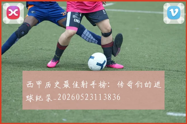 西甲历史最佳射手榜：传奇们的进球纪录_20260523113836