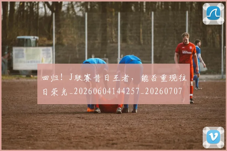 回归!J联赛昔日王者,能否重现往日荣光_20260604144257_20260707013134