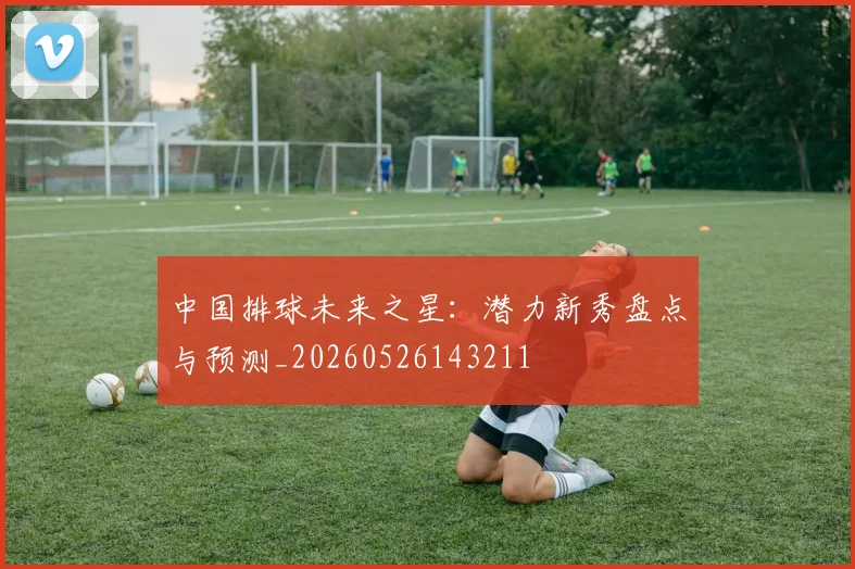 中国排球未来之星：潜力新秀盘点与预测_20260526143211