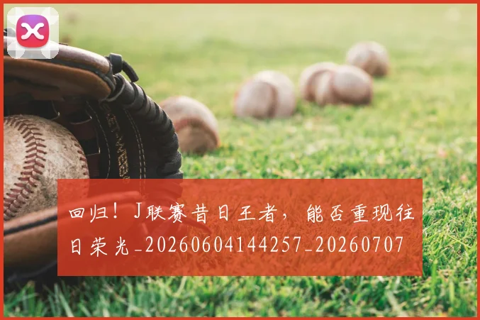 回归！J联赛昔日王者，能否重现往日荣光_20260604144257_20260707013134