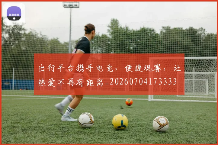 出行平台携手电竞,便捷观赛,让热爱不再有距离_20260704173333