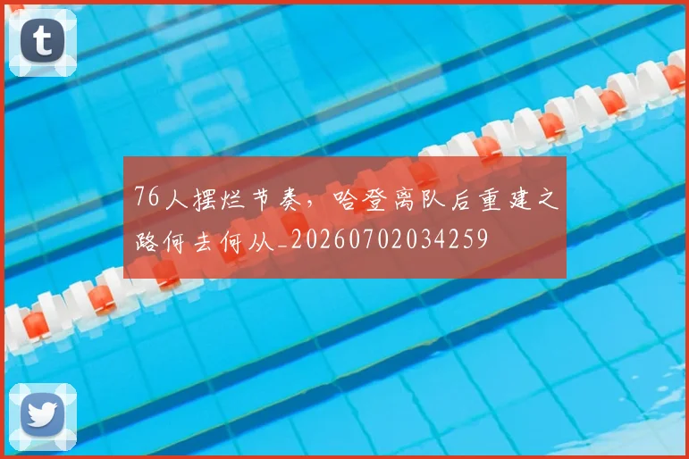 76人摆烂节奏，哈登离队后重建之路何去何从_20260702034259