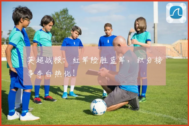 英超战报：红军险胜蓝军，积分榜争夺白热化！