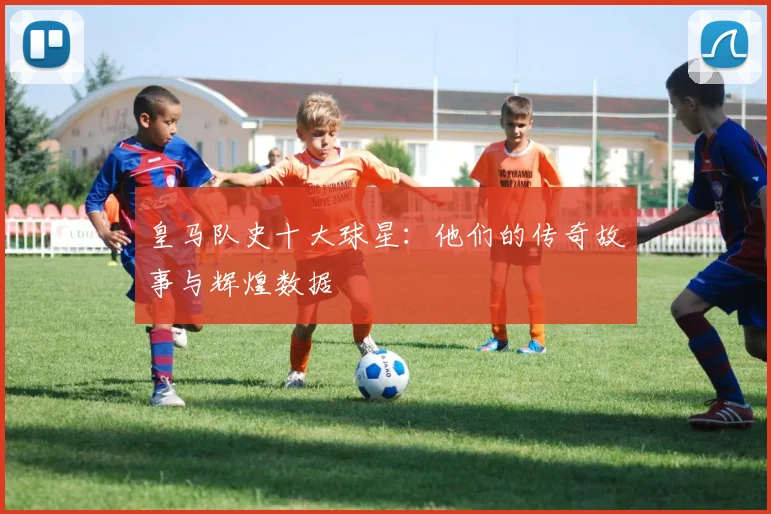 皇马队史十大球星：他们的传奇故事与辉煌数据
