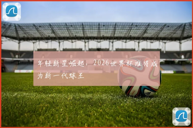 年轻新星崛起，2026世界杯谁将成为新一代球王